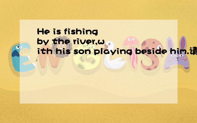 He is fishing by the river,with his son playing beside him.请问这是什么句子