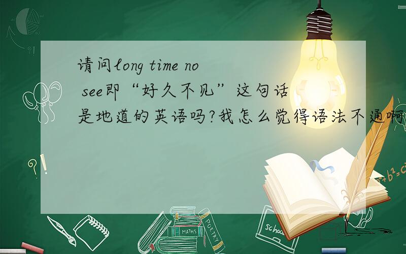 请问long time no see即“好久不见”这句话是地道的英语吗?我怎么觉得语法不通啊?倒像是中国式的英语.