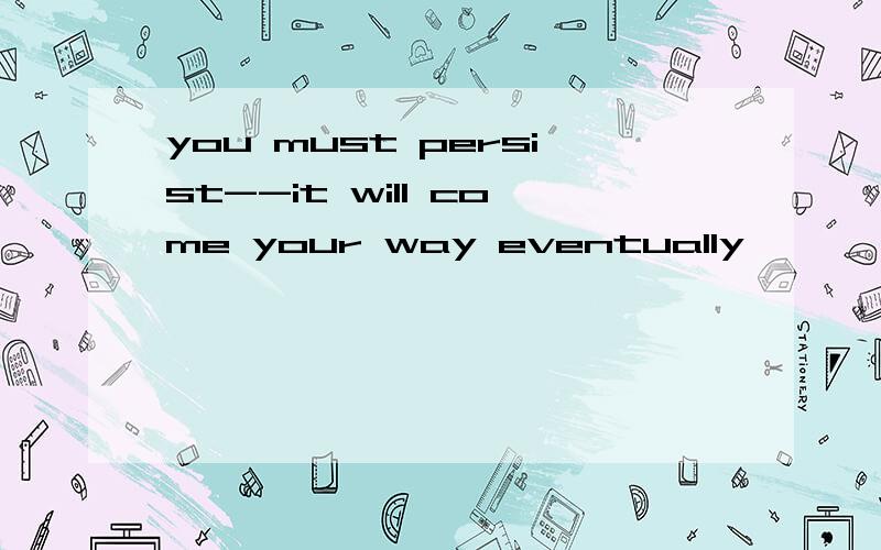 you must persist--it will come your way eventually