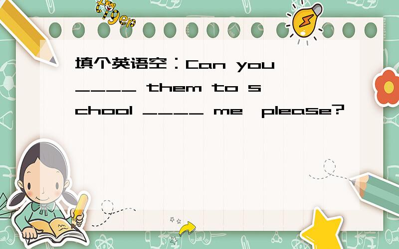 填个英语空：Can you ____ them to school ____ me,please?