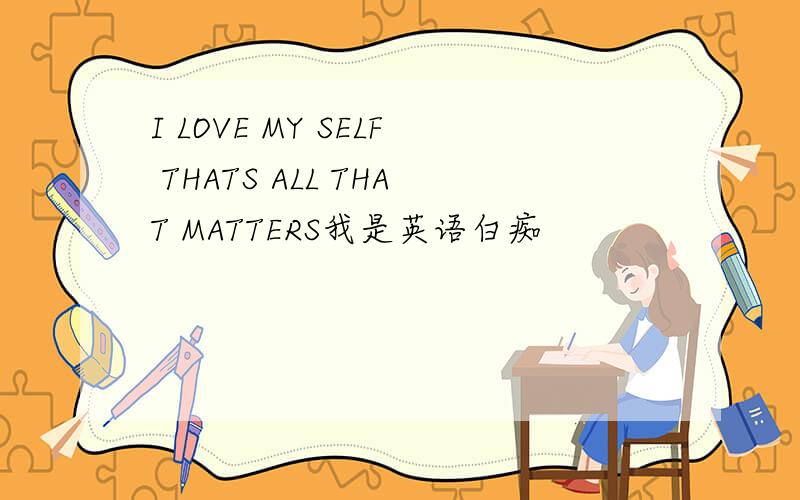 I LOVE MY SELF THATS ALL THAT MATTERS我是英语白痴