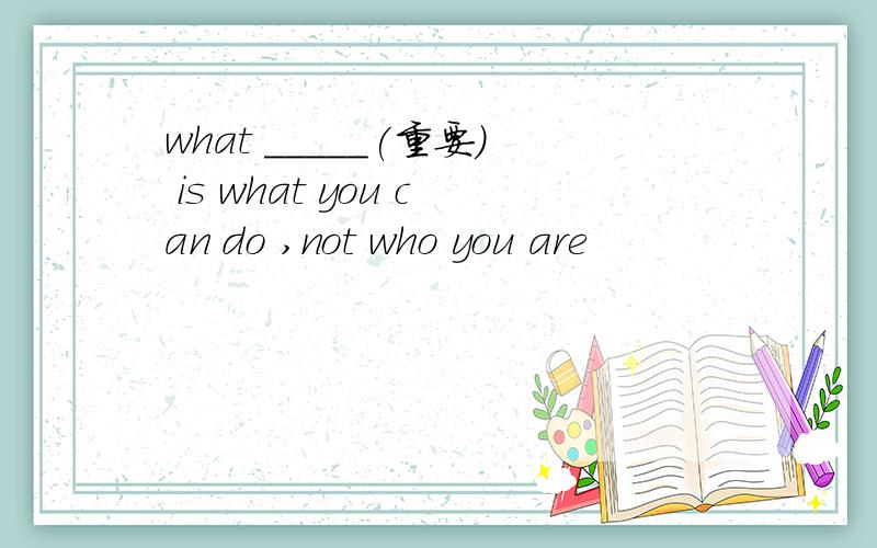 what _____(重要) is what you can do ,not who you are