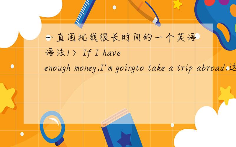 一直困扰我很长时间的一个英语语法1〉If I have enough money,I'm goingto take a trip abroad.这句话：假定时态的形式上是现在时,而实际上表示的是将来时的行为.2〉If you don't like it,I wish you would say so.我