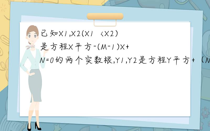 已知X1,X2(X1〈X2)是方程X平方-(M-1)X+N=0的两个实数根,Y1,Y2是方程Y平方+（N+1）Y-6M=0的两个实数根,y1,y2是方程y^+(n+1)y-6m=0的两个实数根.且x1-y1=2,y2-x2=2.求m,n的值 这题老师说是M=三分之四N=-三分之四