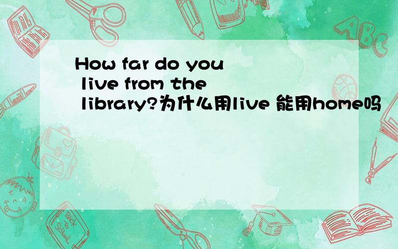 How far do you live from the library?为什么用live 能用home吗