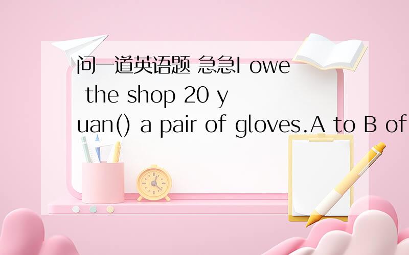 问一道英语题 急急I owe the shop 20 yuan() a pair of gloves.A to B of C for D with这道题应怎么选,为什么