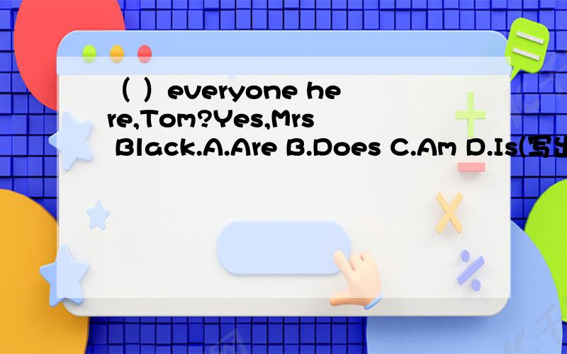（ ）everyone here,Tom?Yes,Mrs Black.A.Are B.Does C.Am D.Is(写出为什么?)