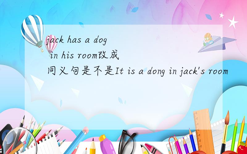 jack has a dog in his room改成同义句是不是It is a dong in jack's room