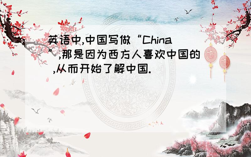 英语中,中国写做“China”,那是因为西方人喜欢中国的 ,从而开始了解中国.