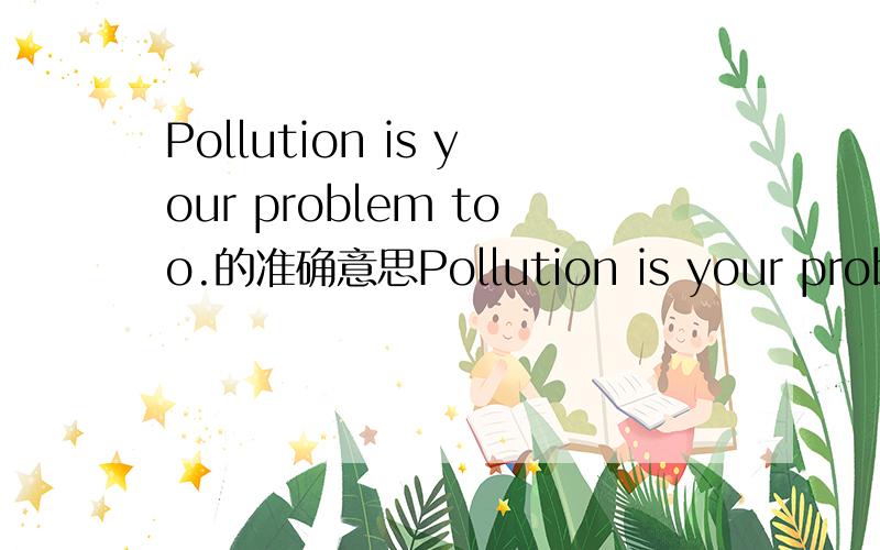 Pollution is your problem too.的准确意思Pollution is your problem too. Call 555-9898 to help!这是一幅公益广告中的,“污染也是你的问题,请打555-9898 来帮忙（解决）吧!”这里的“污染也是你的问题