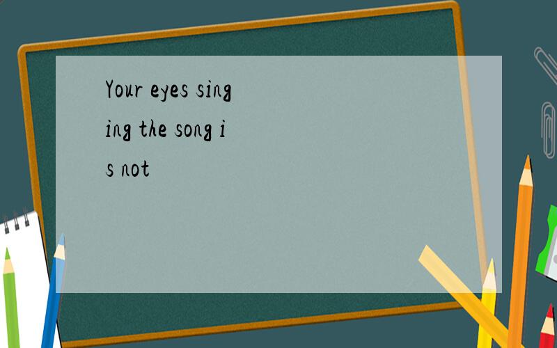 Your eyes singing the song is not
