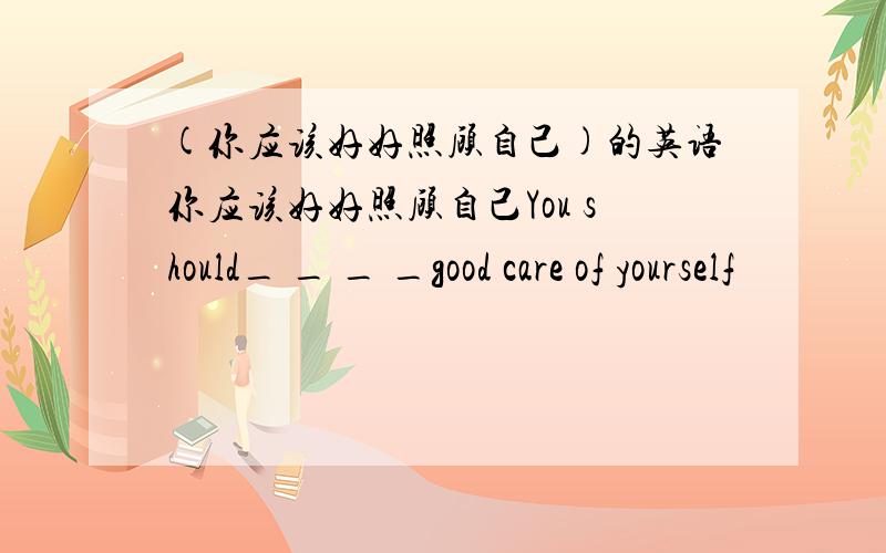 (你应该好好照顾自己)的英语你应该好好照顾自己You should_ _ _ _good care of yourself
