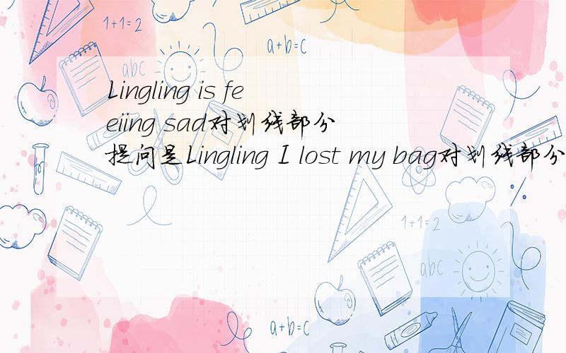 Lingling is feeiing sad对划线部分提问是Lingling I lost my bag对划线部分提问是my bag