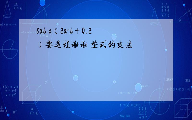 5ab x（2a-b+0.2）要过程谢谢 整式的乘法