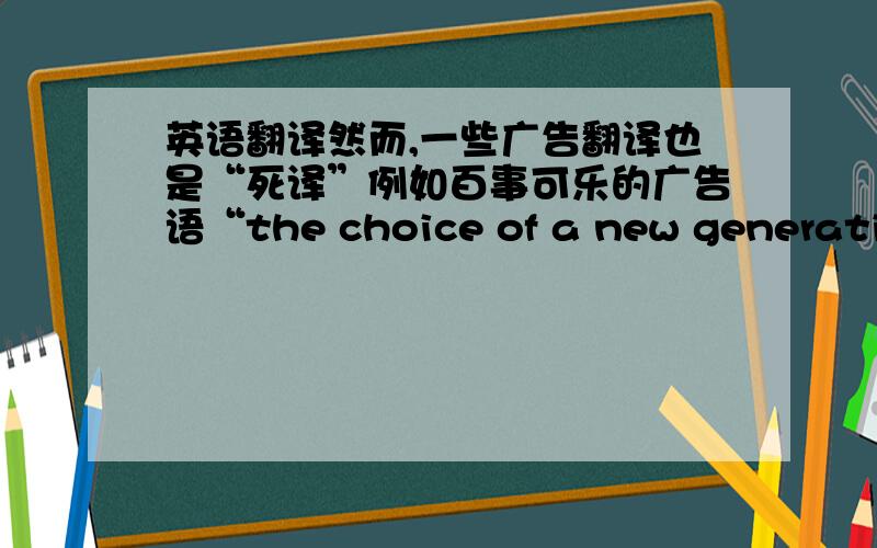 英语翻译然而,一些广告翻译也是“死译”例如百事可乐的广告语“the choice of a new generation”可以翻译成“新一代的选择”.因为字面上的文化暗含已经被中国读者了解,因此,中国读者可以简单