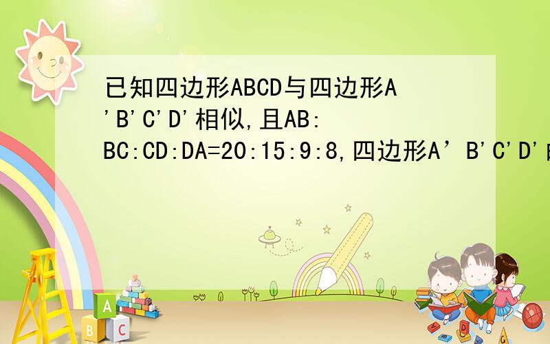 已知四边形ABCD与四边形A'B'C'D'相似,且AB:BC:CD:DA=20:15:9:8,四边形A’B'C'D'的周长为26,求四边形A'B'C'D'各边的长.