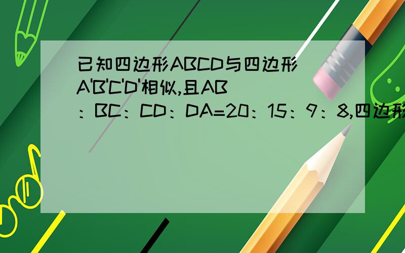 已知四边形ABCD与四边形 A'B'C'D'相似,且AB：BC：CD：DA=20：15：9：8,四边形 A'B'C'D'的周长为26,求四边形 A'B'C'D'的各边长.