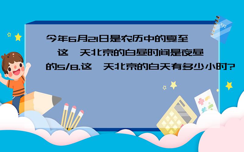 今年6月21日是农历中的夏至,这一天北京的白昼时间是夜昼的5/8.这一天北京的白天有多少小时?