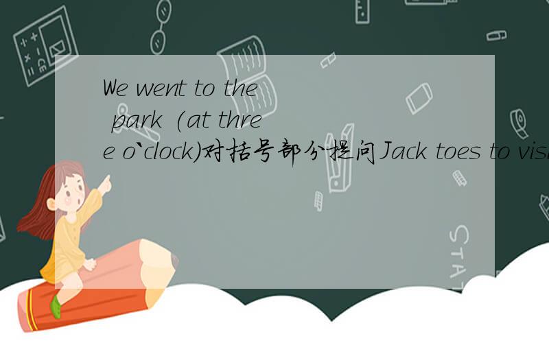 We went to the park (at three o`clock)对括号部分提问Jack toes to visit his grandparents (once a week)Lily usually (does her homework)after dinner.(Tina and Donny) are going to visit the Great Wall tomorrow.