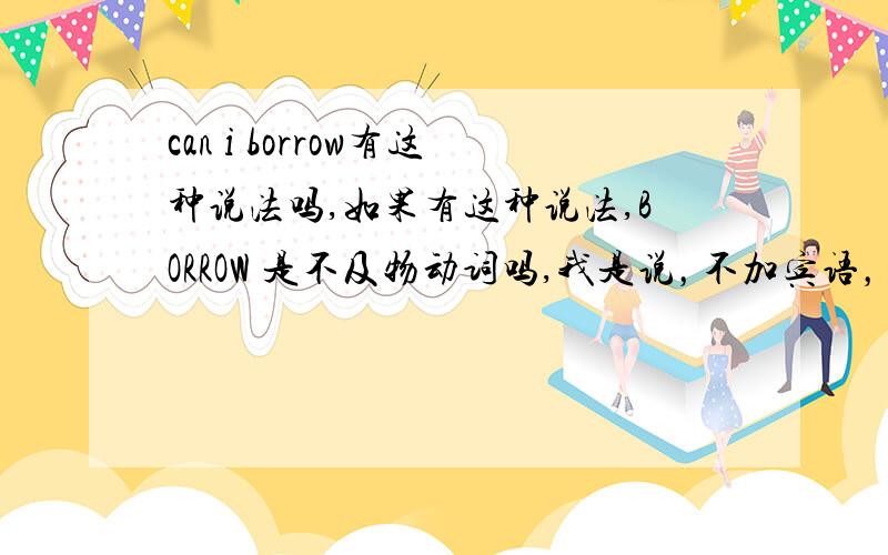 can i borrow有这种说法吗,如果有这种说法,BORROW 是不及物动词吗,我是说，不加宾语，有这种说法，CAN I BORRWOW