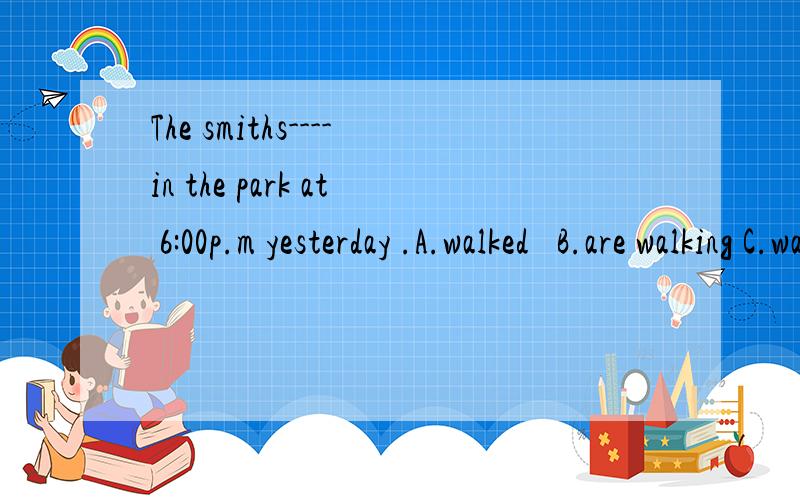 The smiths----in the park at 6:00p.m yesterday .A.walked   B.are walking C.was walking   D.were walking 这题的语法点怎么解.