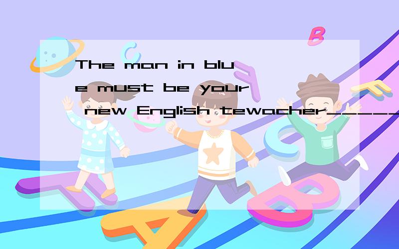 The man in blue must be your new English tewacher______ ______?跪求反意疑问句!