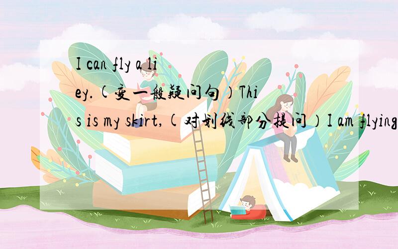 I can fly a liey.(变一般疑问句）This is my skirt,(对划线部分提问）I am flying a kite.(对划线部分提问）flying a kite打横线.He has got a toy car.(变一般疑问句）