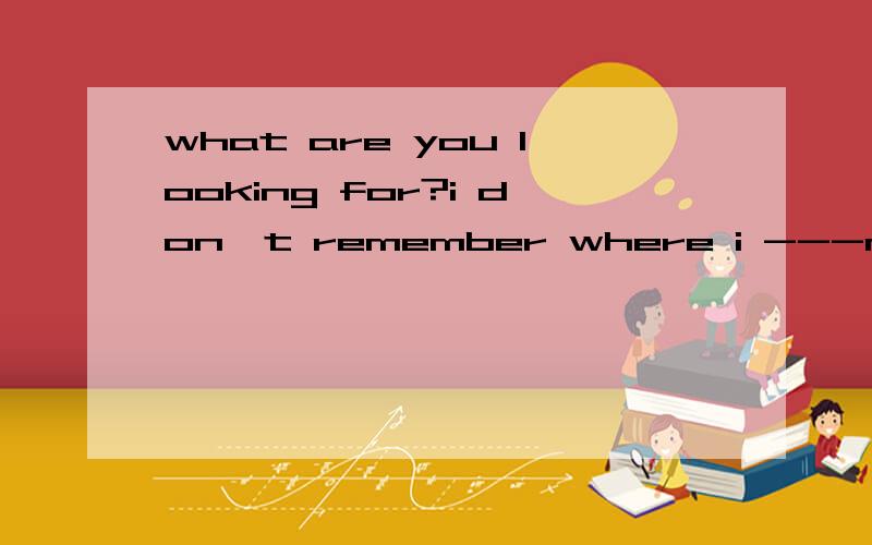 what are you looking for?i don't remember where i ---my dictionary.A.putB.am puttingC.will putDwhat are you looking for?i don't remember where i ---my dictionary.A.put B.am putting C.will put D have put