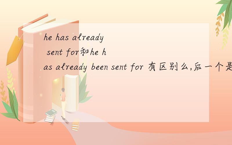 he has already sent for和he has already been sent for 有区别么,后一个是不是被动呢?he has already been send for这个又有什么不一样