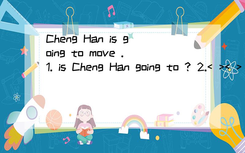 Cheng Han is going to move .1. is Cheng Han going to ? 2.< >< > is Cheng Han going to < >< >?