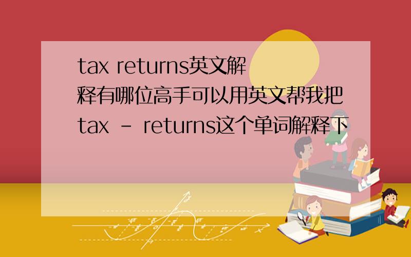 tax returns英文解释有哪位高手可以用英文帮我把tax - returns这个单词解释下