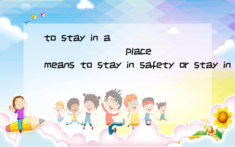 to stay in a ________ place means to stay in safety or stay in a place _____ (safe)