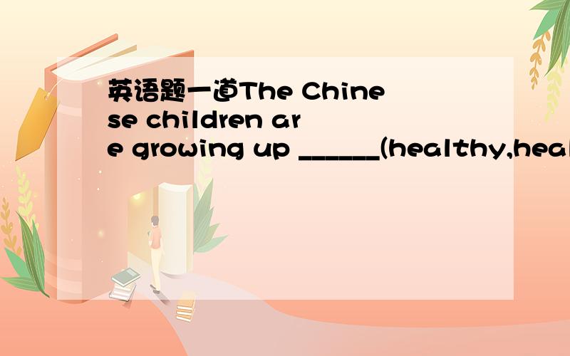 英语题一道The Chinese children are growing up ______(healthy,healthily)