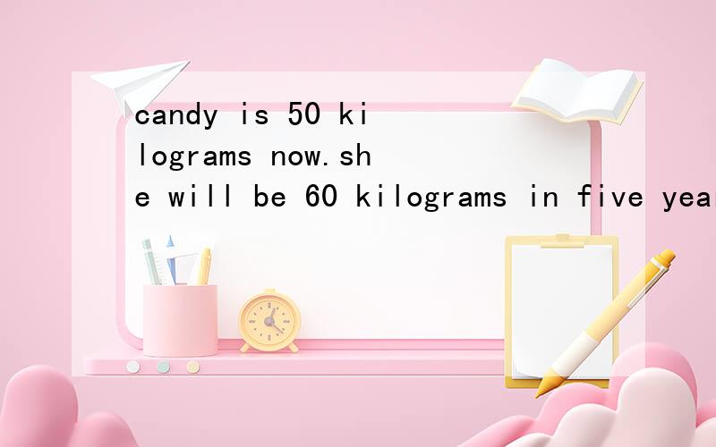candy is 50 kilograms now.she will be 60 kilograms in five years.保持句意不变 Candy will __ __incandy is 50 kilograms now.she will be 60 kilograms in five years.保持句意不变Candy will __ __in five years.