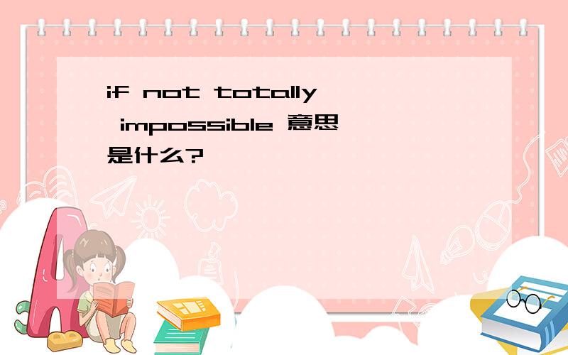 if not totally impossible 意思是什么?