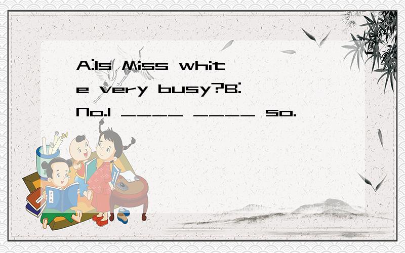 A:Is Miss white very busy?B:No.I ____ ____ so.
