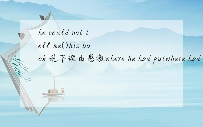 he could not tell me()his book 说下理由感激where he had putwhere had he putwhere he has putwhere has he put还有一道：who is the man（）is giving the speechwhich that who whom 选择哪个?
