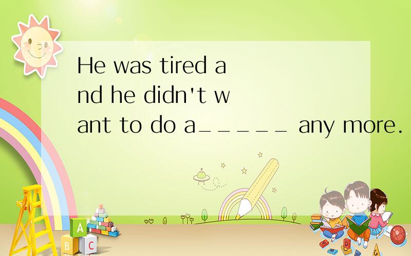 He was tired and he didn't want to do a_____ any more.
