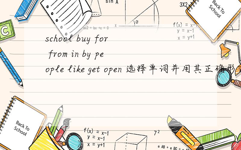 school buy for from in by people like get open 选择单词并用其正确形式填空I work in a small shop.It's near an American .Every day students come to_______ things.________the morning I get up at six,and then I have breakfast.I go to school