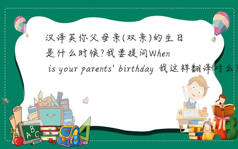 汉译英你父母亲(双亲)的生日是什么时候?我要提问When is your parents' birthday 我这样翻译对么?