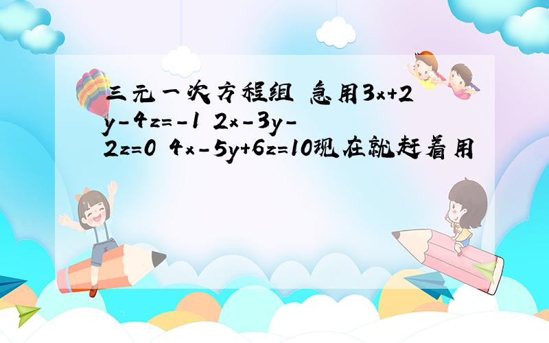 三元一次方程组 急用3x+2y-4z=-1 2x-3y-2z=0 4x-5y+6z=10现在就赶着用