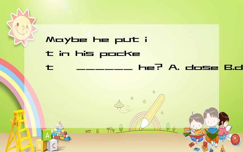 Maybe he put it in his pocket , ______ he? A. dose B.doesn't C.did D.didn;t