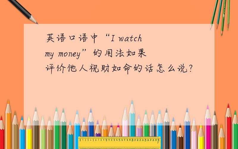 英语口语中“I watch my money”的用法如果评价他人视财如命的话怎么说？