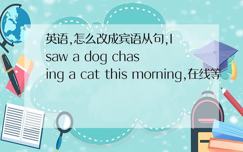 英语,怎么改成宾语从句,I saw a dog chasing a cat this morning,在线等