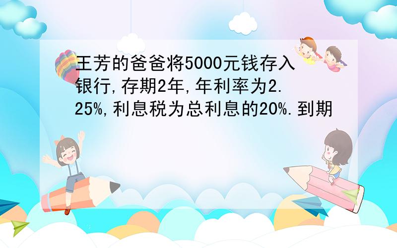 王芳的爸爸将5000元钱存入银行,存期2年,年利率为2.25%,利息税为总利息的20%.到期