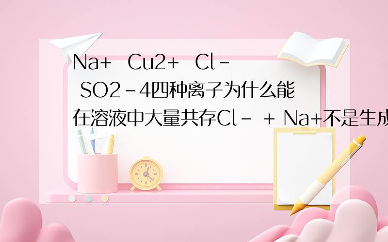 Na+  Cu2+  Cl- SO2-4四种离子为什么能在溶液中大量共存Cl- + Na+不是生成NaCl吗 Cu2+ +SO2-不是生成CuSO4吗         4