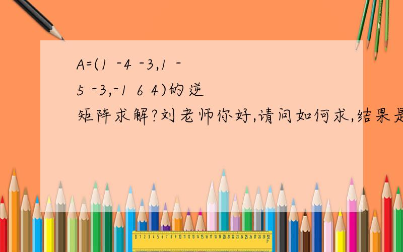A=(1 -4 -3,1 -5 -3,-1 6 4)的逆矩阵求解?刘老师你好,请问如何求,结果是什么?1、（-2 2 3,1 -1 0,-1 2 1）；2、（2 -2 3,1 -1 0,-1 2 1）；3、（2 2 -3,1 -1 0,-1 2 1）；4、（2 2 3,1 -1 0,-1 2 1）,1、2、3、4哪一个?