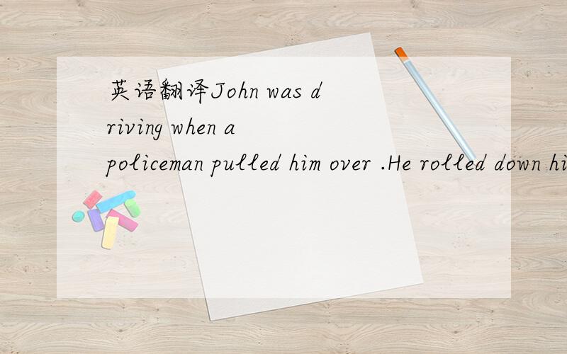 英语翻译John was driving when a policeman pulled him over .He rolled down his window and said to the officer,