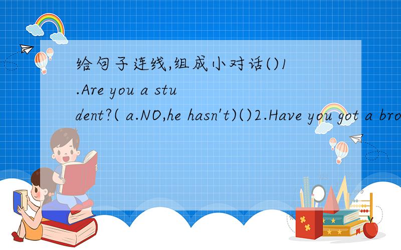 给句子连线,组成小对话()1.Are you a student?( a.NO,he hasn't)()2.Have you got a brother?（b.Yes,she is） ()3.Is she new?（c.Yes,I am ）()4.Has he got any uncles?（d.NO,Ihaven't）()5.Is that a pen?（e.Yes,he is） ()6.Is Li Lei your br