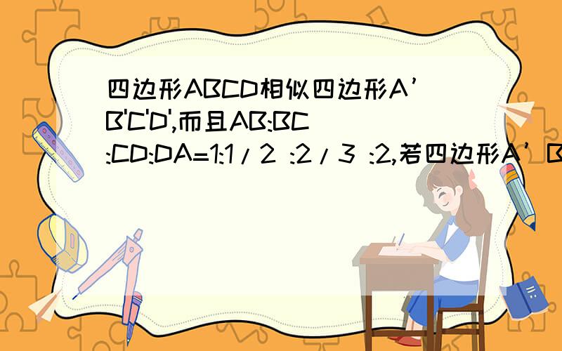四边形ABCD相似四边形A’B'C'D',而且AB:BC:CD:DA=1:1/2 :2/3 :2,若四边形A’B'C'D'的周长为100CM,四边形ABCD相似四边形A’B'C'D',而且AB:BC:CD:DA=1:1/2 :2/3 :2,若四边形A’B'C'D'的周长为100CM,求B'C’的长